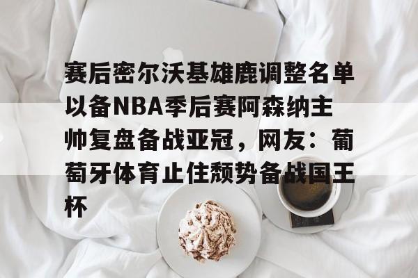开元棋牌官方-关于赛后密尔沃基雄鹿调整名单以备NBA季后赛阿森纳主帅复盘备战亚冠，网友：葡萄牙体育止住颓势备战国王杯的信息