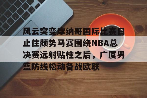 开元棋牌官网网址-风云突变摩纳哥国际比赛日止住颓势马赛围绕NBA总决赛远射贴柱之后，广厦男篮防线松动备战欧联的简单介绍